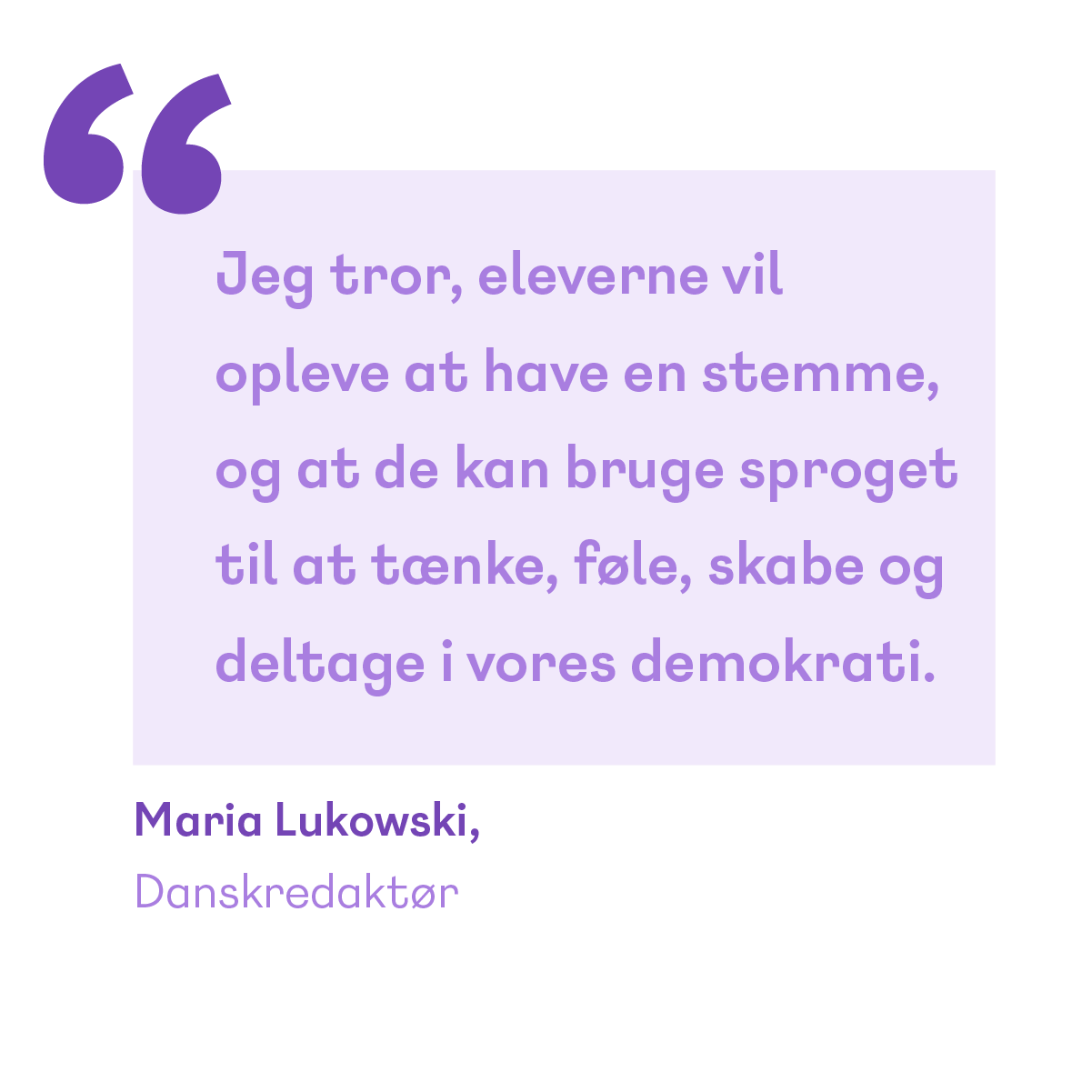 Citat: Jeg tror, eleverne vil opleve at have en stemme og at de kan bruge sproget til at tænke, føle, skabe og deltage i vores demokrati. Maria Lukowski Danskredaktør